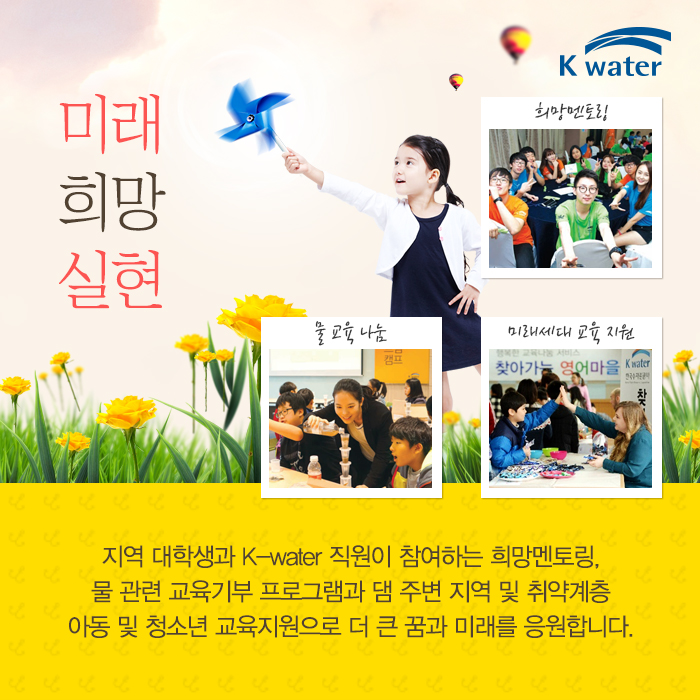 미래 희망 실현 희망멘토링, 물 교육 나눔, 미래세대 교육 지원, 지역 대학생과 kw-ater 직원이 참여하는 희망멘토링, 물 관련 교육기부 프로그램과 댐 주변 지역 및 취약계층 아동 및 청소년 교육지원으로 더 큰 꿈과 미래를 응원합니다.