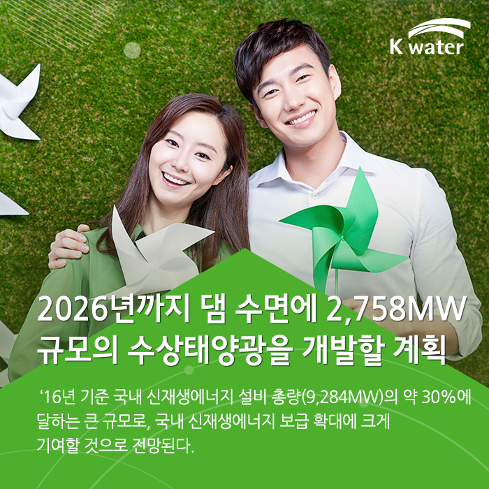 2026년까지 댐 수면에 2,758MW 규모의 수상태양광을 개발할 계획, '16년 기준 국내 신재생에너지 설비 총량(9,284MW)의 약 30%에 달하는 큰 규모로, 신재생에너지 보급 확대에 크게 기여할 것으로 전망된다.