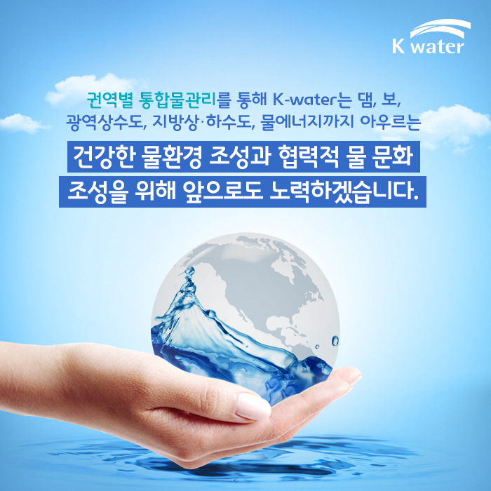 권역별 통합물관리를 통해 K-water는 댐, 보, 광역상수도, 지방상·하수도, 물에너지까지 아우르는 건강한 물환경 조성과 협력적 물 문화 조성을 위해 앞으로도 노력하겠습니다. 