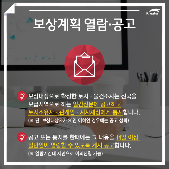 보상계획 열람·공고 보상대상으로 확정한 토지·물건조사는 전국을 보급지역으로 하는 일간신문에 공고하고 토지소유자·관계인·지자체장에게 통지합니다. (※ 단, 보상대상자가 20인 이하인 경우에는 공고 생략), 공고 또는 통지를 한때에는 그 내용을 14일 이상 일반인이 열람할 수 있도록 게시 공고합니다. (※ 열람기간내 서면으로 이의신청 가능)